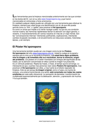 Las herramientas para la limpieza mencionadas anteriormente son las que constan
en los textos del Dr. Len en su sitio www.hooponopono.org y que fueron
mencionados en entrevistas y foros americanos.
En realidad cualquier objeto puede ser utilizado con una herramienta para efectuar la
limpieza, siempre que usted tenga una identificación con él, de que ello pueda
servirle como un “link”, o “gatillo” para practicar el Ho’oponopono.
Es como un ancla que impide a la mente navegar suelta –lo que es una condición
normal nuestra, las memorias repitiéndose llaman la atención con algún gancho, o
reclamo, e inconscientemente ahí vamos nosotros en más de un viaje mental. Son
las “conversaciones internas” intentando justificantes, explicaciones, intentando
cambiar el pasado recordado, o el encubrimiento con discursos variados, historietas
épicas, y así siempre.


El Póster Ho’oponopono
Una herramienta también puede ser una imagen como la de los Pósters
Ho’oponopono del sitio www.hoponopono.com.br. Usted lo cuelga en la pared y
siempre que lo mire ya le recuerda la limpieza, o si usted tiene algún problema,
mire la imagen y de inmediato ella va a neutralizar, borrar la memoria, origen
del problema. Los pósters en sí están imantados con energía del significado de las
frases, por la atención concentrada en ellas cuando la imagen fue producida.
Es un vehículo poderoso. Repita las frases, o frase, el tiempo que le convenga. Lo
interesante es que, cuantas mas personas vean estos Pósters Ho’oponopono, mas
practican el Ho’oponopono con ellos, y mas fuerte es el efecto reparador de
limpieza. Esto es así porque la imagen original, como si fuese una fuente de
energía, una antena transmitiendo una señal, está conectada con todas las copias
existentes por este sello vibracional. La sensación de bienestar, transformación es
multiplicada exponencialmente por la dedicación, atención, y apreciación de muchos.
Y la suya también.




34                              www.hooponopono.com.br
 