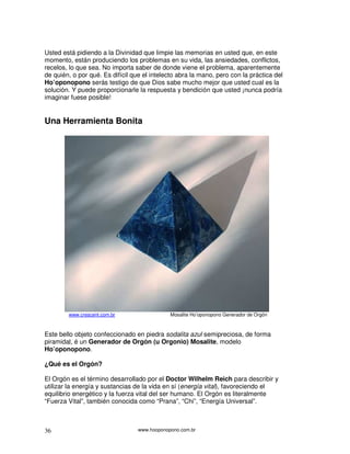 Usted está pidiendo a la Divinidad que limpie las memorias en usted que, en este
momento, están produciendo los problemas en su vida, las ansiedades, conflictos,
recelos, lo que sea. No importa saber de donde viene el problema, aparentemente
de quién, o por qué. Es difícil que el intelecto abra la mano, pero con la práctica del
Ho’oponopono serás testigo de que Dios sabe mucho mejor que usted cual es la
solución. Y puede proporcionarle la respuesta y bendición que usted ¡nunca podría
imaginar fuese posible!


Una Herramienta Bonita




        www.crescent.com.br                   Mosalite Ho’oponopono Generador de Orgón



Este bello objeto confeccionado en piedra sodalita azul semipreciosa, de forma
piramidal, é un Generador de Orgón (u Orgonio) Mosalite, modelo
Ho’oponopono.

¿Qué es el Orgón?

El Orgón es el término desarrollado por el Doctor Wilhelm Reich para describir y
utilizar la energía y sustancias de la vida en sí (energía vital), favoreciendo el
equilibrio energético y la fuerza vital del ser humano. El Orgón es literalmente
“Fuerza Vital”, también conocida como “Prana”, “Chi”, “Energía Universal”.



36                                www.hooponopono.com.br
 