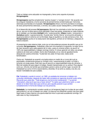 Todo su trabajo como educador es impregnado y tiene como soporte el proceso
Ho'oponopono.

Ho'oponopono significa simplemente “acertar el paso” o “corregir el error”. De acuerdo con
los antiguos hawaianos, el error proviene de pensamientos contaminados por memorias,
dolorosas acontecidas en el pasado. Ho'oponopono ofrece una forma de liberar la energía
de esos pensamientos dolorosos, o errores, los cuales causan desequilibrio y enfermedades.

En el desarrollo del proceso Ho'oponopono, Morrnah fue orientada a incluir las tres partes
del yo, que son la llave para la Auto-Identidad. Esas tres partes, presentes en cada molécula
de la realidad, son llamadas Unihipili (niño / subconsciente), Uhane (madre / consciente) y
Aumakua (padre / supraconsciente). Cuando esta “familia interna” se encuentra alineada, y
la persona está en sintonía con la Divinidad, llega el equilibrio y la vida comienza a fluir. Así,
Ho'oponopono auxilia en la restauración del equilibrio, primero en el individuo y después en
toda la creación.

Al presentarme este sistema triple, junto con el más poderoso proceso de perdón que yo he
conocido (Ho'oponopono), Ihaleakalá y Morrnah me enseñaron lo siguiente: la mejor forma
de traer sanación para cada aspecto de mi vida, y para el universo entero, es asumir el
100% de responsabilidad y trabajar conmigo misma. E incluso aprendí con ellos una simple
sabiduría de total auto-cuidado. Como dice Ihaleakalá, en su nota de agradecimiento
después de nuestra entrevista: "Cuide bien de usted. Si hace esto, todos serán
beneficiados”.

Cierta vez, Ihaleakalá se ausentó una tarde entera en medio de un curso del cual yo
participaba, simplemente porque su Unihipili (niño / subconsciente) le pidió ir al hotel y
echarse una larga siesta. Está claro que él asumió su responsabilidad antes de retirarse, y
Morrnah estaba allí para seguir el trabajo. Quedé impresionada con su actitud. Para alguien
como yo, niña de una familia que enseñaba a poner a otros en primer lugar, la acción de
Ihaleakalá fue como mínimo sorprendente y divertida. Él se echó su siesta y nos dio una
lección inolvidable de auto-cuidado.


Cat. Ihaleakalá, cuando lo conocí, en 1985, yo acababa de comenzar a trabajar con
consultas individuales, después de haber sido consejera en agencias durante cuatro años.
Recuerdo que usted dijo: “Toda terapia es una forma de manipulación”. Y yo pensé:
“¡Canastos! ¿Qué es lo que voy a hacer ahora?” Yo sabía que usted tenía razón, y ¡casi
desistí en la idea! Está claro que continué, pero aquella posición suya cambió
completamente mi forma de trabajar con las personas.

Ihaleakala: La manipulación sucede cuando yo (el terapeuta) llegó con la idea de que usted
está enfermo y yo voy a trabajar con usted. La cosa es muy diferente cuando creo que usted
llegó hasta mí para traerme una oportunidad de mirar lo que está sucediendo conmigo. En
este caso no hay manipulación.




                                     www.hooponopono.com.br                                    39
 