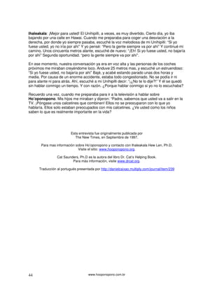 Ihaleakala: ¡Mejor para usted! El Unihipilli, a veces, es muy divertido. Cierto día, yo iba
bajando por una calle en Hawai. Cuando me preparaba para coger una desviación a la
derecha, por donde yo siempre pasaba, escuché la voz melodiosa de mi Unihipilli: “Si yo
fuese usted, yo no iría por ahí” Y yo pensé: “Pero la gente siempre va por ahí” Y continué mi
camino. Unos cincuenta metros alante, escuché de nuevo: “¡Eh! Si yo fuese usted, no bajaría
por ahí” Segunda oportunidad. “pero la gente siempre va por ahí”.

En ese momento, nuestra conversación ya era en voz alta y las personas de los coches
próximos me miraban creyéndome loco. Anduve 25 metros mas, y escuché un estruendoso:
“Si yo fuese usted, no bajaría por ahí” Bajé, y acabé estando parado unas dos horas y
media. Por causa de un enorme accidente, estaba todo congestionado. No se podía ir ni
para alante ni para atrás. Ahí, escuché a mi Unihipilli decir: “¡¿No te lo dije?!” Y él se quedó
sin hablar conmigo un tiempo. Y con razón. ¿Porque hablar conmigo si yo no lo escuchaba?

Recuerdo una vez, cuando me preparaba para ir a la televisión a hablar sobre
Ho’oponopono. Mis hijos me miraban y dijeron: “Padre, sabemos que usted va a salir en la
TV. ¡Póngase unos calcetines que combinen! Ellos no se preocuparon con lo que yo
hablaría. Ellos solo estaban preocupados con mis calcetines. ¿Ve usted como los niños
saben lo que es realmente importante en la vida?




                          Esta entrevista fue originalmente publicada por
                             The New Times, en Septiembre de 1997.

       Para mas información sobre Ho’oponopono y contacto con Ihaleakala Hew Len, Ph.D,
                             Visite el sitio: www.hooponopono.org.

                 Cat Saunders, Ph.D es la autora del libro Dr. Cat’s Helping Book.
                          Para más información, visite www.drcat.org.

      Traducción al portugués presentada por http://danielcaixao.multiply.com/journal/item/239




44                                   www.hooponopono.com.br
 