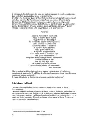 El intelecto, la Mente Consciente, cree que es la encargada de resolver problemas.
Que controla lo que sucede y lo que se experimenta.
En el libro “La ilusión de Quién lo Usa: Reduciendo el tamaño de la Consciencia5, el
periodista científico Tor Norretranders nos ofrece una versión diferente de la
Consciencia. El cita estudios e investigaciones, particularmente del profesor
Benjamin Libet, de la Universidad de California, en San Francisco, que demuestran
que las decisiones son tomadas antes de que la Conciencia las haga. Y que el
intelecto no es conciente de esto, creyendo que es él quien decide.

                                              Patrones

                               Desde el momento mi nacimiento
                                Hasta el instante de mi muerte
                                Hay patrones que debo seguir
                           Así como debo respirar cada respiración.
                                Como una rata en un laberinto
                                El camino ante mí se establece
                                  Y el patrón nunca se altera
                                    Hasta que la rata muere.
                                  Y el patrón aún permanece
                             En la pared donde la oscuridad cayó
                                   Y se ajusta como debería
                        Porque en la oscuridad yo debería permanecer.
                                    Como el color de mi piel
                                    O el día en que yo crecí
                                Mi vida está hecha de patrones
                           Que difícilmente pueden ser controlados.
                                                          Paul Simon, Poeta

¡Norretranders también cita investigaciones que muestran que el Intelecto es
consciente de solamente 15 a 20 bits de información por segundo de los millones de
reacciones bajo su percepción!
Si no es el Intelecto, la Conciencia, entonces ¿quién tiene el control?


8 de febrero del 2005
Las memorias repitiéndose dictan cuales son las experiencias de la Mente
Subconsciente.
La mente Subconsciente experimenta, de forma indirecta, imitando, haciendo eco a
las memorias repitiéndose. Se Comporta, experimenta, siente y decide exactamente
como los recuerdos dictan. La Mente Consciente también opera, sin percibirlo, por la
repetición de las memorias. Ellas dictan las experiencias de la Mente Consciente,
como muestran las investigaciones.




5
    User Illusion: Cutting Consciousness Down To Size

46                                      www.hooponopono.com.br
 