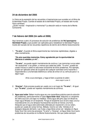 24 de diciembre del 2005

Lo físico es la expresión de los recuerdos e Inspiraciones que suceden en el Alma de
la Identidad Propia. Cambie el estado de la Identidad Propia y el estado del mundo
físico cambiará.
¿Quién manda – Inspiración o memorias? La elección está en manos de la Mente
Consciente.



7 de febrero del 2006 (Un salto al 2006)

Aquí tenemos cuatro (4) procesos de solución de problemas del Ho’oponopono
Identidad Propia y que pueden ser aplicados para restablecer la Identidad Propia a
través del vaciado de los recuerdos repetitivos de dentro de la Mente Subconsciente:


1. “Te amo”. Cuando el Alma experimente las memorias repitiéndose, dígalas a
   ellas mentalmente.

     “Os amo queridas memorias. Estoy agradecido por la oportunidad de
     liberaros a ustedes y a mí”.

     “Te amo”, se puede repetir mentalmente de continuo. Las memorias nunca salen
     “de vacaciones” o se jubilan, a menos que usted las jubile. “Te amo”, puede ser
     usado incluso si usted no estuviese consciente de tener problemas. Por ejemplo,
     puede ser aplicado antes de ocuparse de cualquier actividad como haciendo o
     respondiendo a una llamada telefónica o antes de entrar en su vehículo para ir a
     algún lugar.

                 Ame a sus enemigos, y haga el bien a quienes le odien.
                                                          Jesús según Lucas: 6



2. “Gracias”. Este proceso puede ser usado con o en lugar de “Te amo”. Al igual
   que “Te amo”, puede ser repetido mentalmente de continuo.


3. Agua azul solar: Beber mucha agua es una maravillosa práctica para la solución
   de problemas, particularmente si fuese Agua Solar Azul. Adquiera un recipiente
   de vidrio azul con una tapa no metálica. Vierta agua del grifo (aquí en Brasil es
   mejor agua filtrada) en el recipiente. Ponga el recipiente azul al sol o bajo una luz
   incandescente (no una lámpara fluorescente) durante al menos una hora.
   Después que el agua está solarizada (alterada por exposición a la luz solar),
   puede ser usada de varias formas. Bébala. Cocine con ella. Viértala en el
   desagüe después del baño. Las frutas y legumbres aman ser labadas en Agua
   Solar Azul! Así como los procesos “Te amo” y “Gracias”, el Agua Solar Azul vacía
   problemas de recuerdos en la Mente Subconsciente. Así que ¡beba siempre!


54                               www.hooponopono.com.br
 