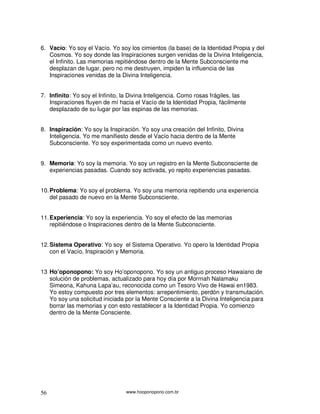 6. Vacío: Yo soy el Vacío. Yo soy los cimientos (la base) de la Identidad Propia y del
   Cosmos. Yo soy donde las Inspiraciones surgen venidas de la Divina Inteligencia,
   el Infinito. Las memorias repitiéndose dentro de la Mente Subconsciente me
   desplazan de lugar, pero no me destruyen, impiden la influencia de las
   Inspiraciones venidas de la Divina Inteligencia.


7. Infinito: Yo soy el Infinito, la Divina Inteligencia. Como rosas frágiles, las
   Inspiraciones fluyen de mí hacia el Vacío de la Identidad Propia, fácilmente
   desplazado de su lugar por las espinas de las memorias.


8. Inspiración: Yo soy la Inspiración. Yo soy una creación del Infinito, Divina
   Inteligencia. Yo me manifiesto desde el Vacío hacia dentro de la Mente
   Subconsciente. Yo soy experimentada como un nuevo evento.


9. Memoria: Yo soy la memoria. Yo soy un registro en la Mente Subconsciente de
   experiencias pasadas. Cuando soy activada, yo repito experiencias pasadas.


10. Problema: Yo soy el problema. Yo soy una memoria repitiendo una experiencia
    del pasado de nuevo en la Mente Subconsciente.


11. Experiencia: Yo soy la experiencia. Yo soy el efecto de las memorias
    repitiéndose o Inspiraciones dentro de la Mente Subconsciente.


12. Sistema Operativo: Yo soy el Sistema Operativo. Yo opero la Identidad Propia
    con el Vacío, Inspiración y Memoria.


13 Ho’oponopono: Yo soy Ho’oponopono. Yo soy un antiguo proceso Hawaiano de
   solución de problemas, actualizado para hoy día por Morrnah Nalamaku
   Simeona, Kahuna Lapa’au, reconocida como un Tesoro Vivo de Hawai en1983.
   Yo estoy compuesto por tres elementos: arrepentimiento, perdón y transmutación.
   Yo soy una solicitud iniciada por la Mente Consciente a la Divina Inteligencia para
   borrar las memorias y con esto restablecer a la Identidad Propia. Yo comienzo
   dentro de la Mente Consciente.




56                               www.hooponopono.com.br
 