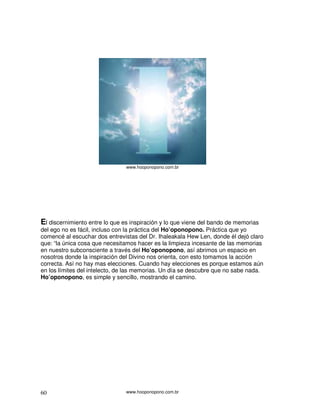 www.hooponopono.com.br




El discernimiento entre lo que es inspiración y lo que viene del bando de memorias
del ego no es fácil, incluso con la práctica del Ho’oponopono. Práctica que yo
comencé al escuchar dos entrevistas del Dr. Ihaleakala Hew Len, donde él dejó claro
que: “la única cosa que necesitamos hacer es la limpieza incesante de las memorias
en nuestro subconsciente a través del Ho’oponopono, así abrimos un espacio en
nosotros donde la inspiración del Divino nos orienta, con esto tomamos la acción
correcta. Así no hay mas elecciones. Cuando hay elecciones es porque estamos aún
en los límites del intelecto, de las memorias. Un día se descubre que no sabe nada.
Ho’oponopono, es simple y sencillo, mostrando el camino.




60                              www.hooponopono.com.br
 
