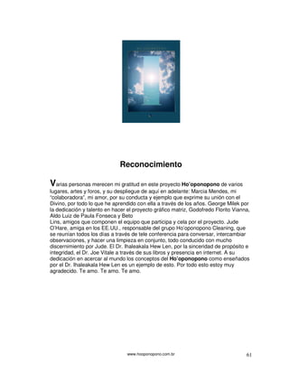 Reconocimiento

Varias personas merecen mi gratitud en este proyecto Ho’oponopono de varios
lugares, artes y foros, y su despliegue de aquí en adelante: Marcia Mendes, mi
“colaboradora”, mi amor, por su conducta y ejemplo que exprime su unión con el
Divino, por todo lo que he aprendido con ella a través de los años. George Milek por
la dedicación y talento en hacer el proyecto gráfico matriz, Godofredo Florito Vianna,
Aldo Luiz de Paula Fonseca y Beto
Lins, amigos que componen el equipo que participa y cela por el proyecto. Jude
O’Hare, amiga en los EE.UU., responsable del grupo Ho’oponopono Cleaning, que
se reunían todos los días a través de tele conferencia para conversar, intercambiar
observaciones, y hacer una limpieza en conjunto, todo conducido con mucho
discernimiento por Jude. El Dr. Ihaleakala Hew Len, por la sinceridad de propósito e
integridad, el Dr. Joe Vitale a través de sus libros y presencia en internet. A su
dedicación en acercar al mundo los conceptos del Ho’oponopono como enseñados
por el Dr. Ihaleakala Hew Len es un ejemplo de esto. Por todo esto estoy muy
agradecido. Te amo. Te amo. Te amo.




                                 www.hooponopono.com.br                             61
 