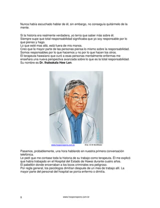 Nunca había escuchado hablar de él, sin embargo, no conseguía quitármelo de la
mente.

Si la historia era realmente verdadera, yo tenía que saber más sobre él.
Siempre supe que total responsabilidad significaba que yo soy responsable por lo
que pienso y hago.
Lo que esté mas allá, está fuera de mis manos.
Creo que la mayor parte de las personas piensa lo mismo sobre la responsabilidad.
Somos responsables por lo que hacemos y no por lo que hacen los otros.
El terapeuta hawaiano que curó a esas personas mentalmente enfermas me
enseñara una nueva perspectiva avanzada sobre lo que es la total responsabilidad.
Su nombre es Dr. Ihaleakala Hew Len.




                       www.hooponopono.com.br       Arte: © Al McAllister


Pasamos, probablemente, una hora hablando en nuestra primera conversación
telefónica.
Le pedí que me contase toda la historia de su trabajo como terapeuta. Él me explicó
que había trabajado en el Hospital del Estado de Hawai durante cuatro años.
El pabellón donde encerraban a los locos criminales era peligroso.
Por regla general, los psicólogos dimitían después de un mes de trabajo allí. La
mayor parte del personal del hospital se ponía enfermo o dimitía.




8                                 www.hooponopono.com.br
 