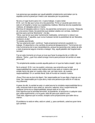 Las personas que pasaban por aquél pabellón simplemente caminaban con la
espalda contra la pared por miedo a ser atacados por los pacientes.

No era un lugar bueno para vivir, ni para trabajar, ni para visitar.
El Dr. Len me dijo que nunca vió a los pacientes. Firmó un acuerdo para tener una
sala en el hospital y revisar sus expedientes médicos. Mientras leía los expedientes
médicos, él trabajaba sobre sí mismo.
Mientras él trabajaba sobre sí mismo, los pacientes comenzaron a curarse. “Después
de unos pocos meses, los pacientes que estaban atados con correas, recibieron
permiso para caminar libremente”, me dijo.
“Otros, que tenían que estar fuertemente medicados, comenzaron a reducir sus
medicaciones. Y aquellos, que nunca hubiesen tenido la posibilidad de ser liberados,
recibieron el alta”.
Yo estaba asombrado.
“No fue solamente esto”, continuó, “hasta al personal comenzó a gustarle ir a
trabajar. El absentismo y los cambios de personal desaparecieron. Terminamos con
más funcionarios de lo que necesitábamos, porque los pacientes eran dados de alta
y todo el personal seguía viniendo a trabajar. Hoy, aquél pabellón del hospital está
cerrado”.

Fue en este momento en el que yo tuve que hacer la pregunta de un millón de
dólares: “Señor, ¿qué hizo usted consigo mismo para provocar tal cambio en esas
personas?

“Yo simplemente estaba curando aquella parte en mí que los había creado”, dijo él.

No lo entendí. El Dr. Len me explicó, entonces, que entendía que la total
responsabilidad de nuestra vida implica todo lo que está en nuestra vida, por el
simple hecho de estar en nuestra vida y ser, por esta razón, de nuestra
responsabilidad. En un sentido literal, todo el mundo es creación nuestra.

¡Guau! Pero eso es duro de digerir. Ser responsable por lo que digo y hago es una
cosa. Ser responsable por lo que dice y hace otra persona que está en mi vida es
muy diferente.

A pesar de ello, la verdad es esta: si usted asume la completa responsabilidad de su
vida, entonces todo lo que usted ve, escucha, saborea, toca o experimenta de
cualquier forma es su responsabilidad, porque está en su vida.
Esto significa que la actividad terrorista, el presidente, la economía o cualquier cosa
que usted experimenta y no le gusta, está allí para que usted lo cure.
Todo esto, digamos que no existe, excepto como proyecciones que salen de su
interior.

El problema no está en ellos, está en usted, y, para cambiarlo, usted es quien tiene
que cambiar.




                                 www.hooponopono.com.br                                9
 