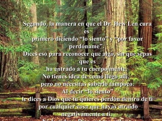Segundo, la manera en que el Dr. Hew Len cura es  primero diciendo “lo siento” y “por favor perdóname”.  Dices eso para reconocer que algo, sin que sepas que es ha entrado a tu cuerpo/mente.  No tienes idea de como llego allí,  pero no necesitas saberlo tampoco. Al decir “lo siento”  le dices a Dios que tu quieres perdón dentro de ti por cualquier cosa que hayas atraído negativamente a ti.  No le pides a Dios que te perdone, le pides a Dios que te ayude a perdonarte.  