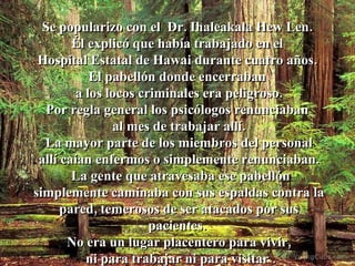 Se popularizo con el  Dr. Ihaleakala Hew Len.  Él explicó que había trabajado en el  Hospital Estatal de Hawai durante cuatro años.  El pabellón donde encerraban  a los locos criminales era peligroso. Por regla general los psicólogos renunciaban  al mes de trabajar allí. La mayor parte de los miembros del personal  allí caían enfermos o simplemente renunciaban. La gente que atravesaba ese pabellón simplemente caminaba con sus espaldas contra la pared, temerosos de ser atacados por sus pacientes.  No era un lugar placentero para vivir, ni para trabajar ni para visitar . 