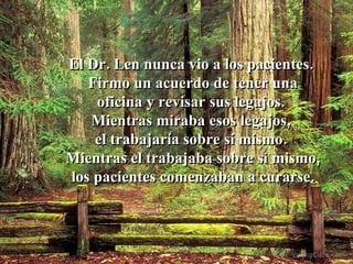 El Dr. Len nunca vio a los pacientes.  Firmo un acuerdo de tener una oficina y revisar sus legajos.  Mientras miraba esos legajos,  el trabajaría sobre si mismo.  Mientras el trabajaba sobre si mismo,  los pacientes comenzaban a curarse. 