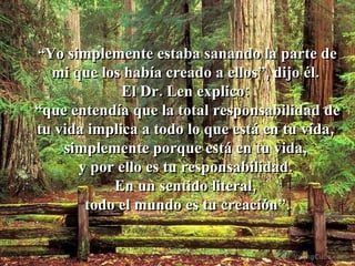 “ Yo simplemente estaba sanando la parte de mi que los había creado a ellos”, dijo él.  El Dr. Len explico:  “ que entendía que la total responsabilidad de tu vida implica a todo lo que está en tu vida,  simplemente porque está en tu vida,  y por ello es tu responsabilidad.  En un sentido literal,  todo el mundo es tu creación”. 