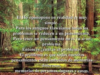 El Ho’oponopono en realidad es muy simple.  Para los antiguos Hawaianos todos los problemas se reducen a un pensamiento.  Pero tener un pensamiento no es en sí un problema. Entonces ¿cuál es el problema?  El problema es que todos nuestros pensamientos están imbuidos de memorias dolorosas,  memorias de personas, lugares y cosas. 