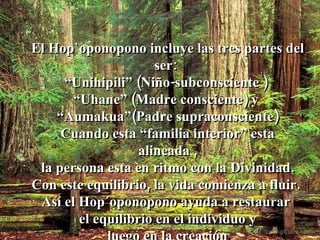 El Hop`oponopono incluye las tres partes del ser:  “ Unihipili” (Niño-subconsciente )  “ Uhane” (Madre consciente) y  “ Aumakua”(Padre supraconsciente) Cuando esta “familia interior” esta alineada , la persona esta en ritmo con la Divinidad.  Con este equilibrio, la vida comienza a fluir.  Así el Hop´oponopono ayuda a restaurar  el equilibrio en el individuo y luego en la creación . 