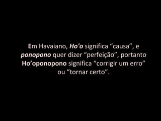 Em Havaiano, Ho'o significa “causa”, e
ponopono quer dizer “perfeição”, portanto
Ho’oponopono significa “corrigir um erro”
           ou “tornar certo”.
 