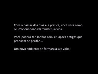 Com o passar dos dias e a prática, você verá como
o Ho’oponopono vai mudar sua vida...

Você poderá ter sonhos com situações antigas que
precisam de perdão...

Um novo ambiente se formará à sua volta!
 