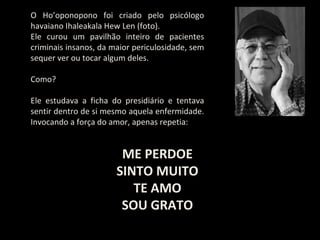 O Ho’oponopono foi criado pelo psicólogo
havaiano Ihaleakala Hew Len (foto).
Ele curou um pavilhão inteiro de pacientes
criminais insanos, da maior periculosidade, sem
sequer ver ou tocar algum deles.

Como?

Ele estudava a ficha do presidiário e tentava
sentir dentro de si mesmo aquela enfermidade.
Invocando a força do amor, apenas repetia:


                        ME PERDOE
                       SINTO MUITO
                          TE AMO
                        SOU GRATO
 