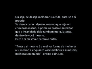 Ou seja, se deseja melhorar sua vida, cure-se a si
próprio.
Se deseja curar alguem, mesmo que seja um
criminoso insano, o primeiro passo é acreditar
que a insanidade dele tambem mora, latente,
dentro de você mesmo.
Cure a si mesmo e curará o outro.

“Amar a si mesmo é a melhor forma de melhorar
a si mesmo e enquanto você melhora a si mesmo,
melhora seu mundo”, ensina o dr. Len.
 