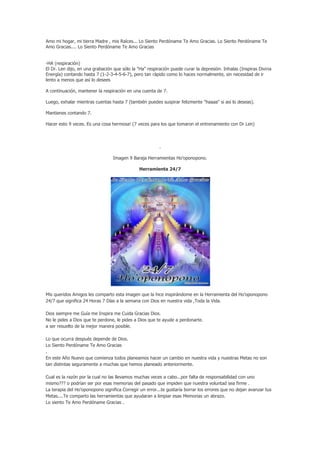 Amo mi hogar, mi tierra Madre , mis Raíces... Lo Siento Perdóname Te Amo Gracias. Lo Siento Perdóname Te
Amo Gracias.... Lo Siento Perdóname Te Amo Gracias


-HA (respiración)
El Dr. Len dijo, en una grabación que sólo la "Ha" respiración puede curar la depresión. Inhalas (Inspiras Divina
Energía) contando hasta 7 (1-2-3-4-5-6-7), pero tan rápido como lo haces normalmente, sin necesidad de ir
lento a menos que así lo desees

A continuación, mantener la respiración en una cuenta de 7.

Luego, exhalar mientras cuentas hasta 7 (también puedes suspirar felizmente "haaaa" si así lo deseas).

Mantienes contando 7.

Hacer esto 9 veces. Es una cosa hermosa! (7 veces para los que tomaron el entrenamiento con Dr Len)




                                                        .

                                 Imagen 9 Baraja Herramientas Ho’oponopono.

                                              Herramienta 24/7




Mis queridos Amigos les comparto esta imagen que la hice inspirándome en la Herramienta del Ho’oponopono
24/7 que significa 24 Horas 7 Días a la semana con Dios en nuestra vida ,Toda la Vida.

Dios siempre me Guía me Inspira me Cuida Gracias Dios.
No le pides a Dios que te perdone, le pides a Dios que te ayude a perdonarte.
a ser resuelto de la mejor manera posible.

Lo que ocurra después depende de Dios.
Lo Siento Perdóname Te Amo Gracias
.
En este Año Nuevo que comienza todos planeamos hacer un cambio en nuestra vida y nuestras Metas no son
tan distintas seguramente a muchas que hemos planeado anteriormente.

Cual es la razón por la cual no las llevamos muchas veces a cabo...por falta de responsabilidad con uno
mismo??? o podrían ser por esas memorias del pasado que impiden que nuestra voluntad sea firme .
La terapia del Ho’oponopono significa Corregir un error...te gustaría borrar los errores que no dejan avanzar tus
Metas....Te comparto las herramientas que ayudaran a limpiar esas Memorias un abrazo.
Lo siento Te Amo Perdóname Gracias .
 