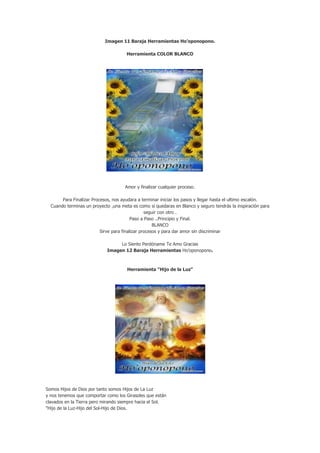 Imagen 11 Baraja Herramientas Ho’oponopono.

                                      Herramienta COLOR BLANCO




                                     Amor y finalizar cualquier proceso.

       Para Finalizar Procesos, nos ayudara a terminar iniciar los pasos y llegar hasta el ultimo escalón.
  Cuando terminas un proyecto ,una meta es como si quedaras en Blanco y seguro tendrás la inspiración para
                                                 seguir con otro .
                                          Paso a Paso ..Principio y Final.
                                                     BLANCO
                          Sirve para finalizar procesos y para dar amor sin discriminar

                                 Lo Siento Perdóname Te Amo Gracias
                            Imagen 12 Baraja Herramientas Ho’oponopono.



                                      Herramienta "Hijo de la Luz"




Somos Hijos de Dios por tanto somos Hijos de La Luz
y nos tenemos que comportar como los Girasoles que están
clavados en la Tierra pero mirando siempre hacia el Sol.
"Hijo de la Luz-Hijo del Sol-Hijo de Dios.
 