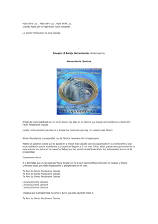 Hijos de la Luz .. Hijos de la Luz ..Hijos de la Luz.
Gracias Adela por tu inspiración y por compartir .

Lo Siento Perdóname Te amo Gracias.




                                                        .

                                Imagen 15 Baraja Herramientas Ho’oponopono.


                                               Herramienta Llovizna




Acepto la responsabilidad por no tener dinero hay algo en mi interior que causa este problema Lo Siento Por
Favor Perdóname Gracias

repetir continuamente para borrar y limpiar las memorias que hay con respecto del Dinero


Atraer Abundancia y prosperidad con la Técnica Hawaiana Ho Ho’oponopono

Repite las palabras claves que te ayudaran a limpiar todo aquello que esta guardado en tu inconsciente y que
esta impidiendo que la abundancia y prosperidad lleguen a ti con mas fluidez estas grabaciones guardadas en tu
inconsciente son patrones de creencias falsas que haz venido arrastrando desde tus antepasados acerca de la
prosperidad.

Empecemos ahora

A la Divinidad que yo soy pido por favor limpiar en mi lo que esta contribuyendo con mi escasez y limpiar
creencias falsas que están bloqueando la prosperidad en mi vida .

Te Amo Lo Siento Perdóname Gracias
Te Amo Lo Siento Perdóname Gracias
Te Amo Lo Siento Perdóname Gracias

Llovizna Llovizna Llovizna
Llovizna Llovizna Llovizna
Llovizna Llovizna Llovizna

Imagina que la prosperidad es como la lluvia que esta cayendo hacia ti.

Te Amo Lo Siento Perdóname Gracias
 