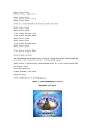 Llovizna Llovizna Llovizna
Lo Siento Perdóname Gracias Te Amo

Llovizna Llovizna Llovizna
Te Amo Lo Siento Perdóname Gracias
Llovizna Llovizna Llovizna

Siéntela en tus manos en todo tu ser la abundancia cae a ti como Llovizna

Llovizna Llovizna Llovizna
Llovizna Llovizna Llovizna
Llovizna Llovizna Llovizna

Te Amo Lo Siento Perdóname Gracias
Te Amo Lo Siento Perdóname Gracias

Llovizna Llovizna Llovizna
Llovizna Llovizna Llovizna

Te Amo Lo Siento Perdóname Gracias
Llovizna Llovizna Llovizna
Llovizna Llovizna Llovizna

Te Amo Lo Siento Perdóname Gracias
Te Amo Lo Siento Perdóname Gracias

Gracias Gracias Gracias Gracias

Sirve para trabajar programaciones de dinero, memorias de carencias, y recuperar la fe de todo aquello que
deseamos ya ha sido enviado, nuestra provisión y suministro ya están seguros.

Llovizna confianza en abundancia entre mas personas digan llovizna será como anti crisis en nuestras vidas

Palabra Gatillo o Código
Llovizna, Llovizna , Llovizna

Lo Siento Perdóname Te Amo Gracias

Video Recomendado

ATRAER ABUNDANCIA CON HO OPONOPONO editado

                                Imagen 16 Baraja Herramientas Ho’oponopono.

                                         Herramienta AGUA SOLAR
 