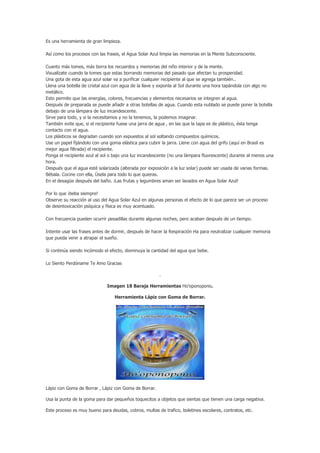 Es una herramienta de gran limpieza.

Así como los procesos con las frases, el Agua Solar Azul limpia las memorias en la Mente Subconsciente.

Cuanto más tomes, más borra los recuerdos y memorias del niño interior y de la mente.
Visualízate cuando la tomes que estas borrando memorias del pasado que afectan tu prosperidad.
Una gota de esta agua azul solar va a purificar cualquier recipiente al que se agrega también..
Llena una botella de cristal azul con agua de la llave y exponla al Sol durante una hora tapándola con algo no
metálico.
Esto permite que las energías, colores, frecuencias y elementos necesarios se integren al agua.
Después de preparada se puede añadir a otras botellas de agua. Cuando esta nublado se puede poner la botella
debajo de una lámpara de luz incandescente.
Sirve para todo, y si la necesitamos y no la tenemos, la podemos imaginar.
También evite que, si el recipiente fuese una jarra de agua , en las que la tapa es de plástico, ésta tenga
contacto con el agua.
Los plásticos se degradan cuando son expuestos al sol soltando compuestos químicos.
Use un papel fijándolo con una goma elástica para cubrir la jarra. Llene con agua del grifo (aquí en Brasil es
mejor agua filtrada) el recipiente.
Ponga el recipiente azul al sol o bajo una luz incandescente (no una lámpara fluorescente) durante al menos una
hora.
Después que el agua esté solarizada (alterada por exposición a la luz solar) puede ser usada de varias formas.
Bébala. Cocine con ella, Úsela para todo lo que quieras.
En el desagüe después del baño. ¡Las frutas y legumbres aman ser lavados en Agua Solar Azul!

Por lo que ¡beba siempre!
Observe su reacción al uso del Agua Solar Azul en algunas personas el efecto de lo que parece ser un proceso
de desintoxicación psíquica y física es muy acentuado.

Con frecuencia pueden ocurrir pesadillas durante algunas noches, pero acaban después de un tiempo.

Intente usar las frases antes de dormir, después de hacer la Respiración Ha para neutralizar cualquier memoria
que pueda venir a atrapar el sueño.

Si continúa siendo incómodo el efecto, disminuya la cantidad del agua que bebe.

Lo Siento Perdóname Te Amo Gracias

                                                       .

                              Imagen 18 Baraja Herramientas Ho’oponopono.

                                 Herramienta Lápiz con Goma de Borrar.




Lápiz con Goma de Borrar , Lápiz con Goma de Borrar.

Usa la punta de la goma para dar pequeños toquecitos a objetos que sientas que tienen una carga negativa.

Este proceso es muy bueno para deudas, cobros, multas de trafico, boletines escolares, contratos, etc.
 