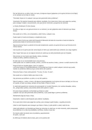 Pon las facturas en un sobre, tenlo a la mano, da algunos toques (golpecitos con la goma de borrar de el lápiz)
en el, siempre con la frase en mente:

“Divinidad, limpia en mi cualquier cosa que este generando estos problemas”.

Importante: No estamos limpiando para obtener resultados. No es para tener dinero para pagar las cuentas,
para conseguir empleo o esa promoción, sino para borrar memorias y programas de carencias.

Lo Siento Perdóname Te Amo Gracias

Se utiliza un lápiz con una goma de borrar en un extremo y se dan golpecitos sobre el elemento que desea
limpiar.

Esto puede ser un libro, una computadora, usted mismo, cualquier cosa.

Puede repetir el mantra de limpieza o simplemente tocar.

Al tocar sobre el tema que usted está limpiando la liberación de todos los recuerdos a través de todas las
generaciones desde el comienzo de la Creación.

Algunas personas hacen su petición de borrado simplemente usando una goma de borrar que funciona de la
misma manera.

Use la punta con la goma para dar varios toques en ítems que usted siente que contienen una carga negativa.

Esta "carga" tiene que ver con alguna memoria en usted que se está presentando para ser limpiada.

Este proceso es muy bueno para deudas, cobros, contratos,
multas de tráfico, boletines escolares, etc.

En este caso no es recomendable tocar a las personas…
Usted puede usar un cuaderno escolar, común, y escribir los asuntos a tratar, y tareas a cumplir durante el día.

Ponga la fecha en aquella página, cierre el cuaderno
y dé varios toques en la portada pidiendo a la Divinidad que limpie en usted cualquier memoria que pueda
resultar en problemas relativos al que consta dentro del cuaderno.

Piense las frases o frase continuamente: "Te amo, Te amo. Te amo".

Esto puede ser un óptimo hábito para iniciar el día.

Hay personas que prefieren un sobre, en vez del cuaderno.

Deje el cuaderno, o sobre, a mano y dé algunos toques(golpecitos con la goma de borrar del lápiz) en él de vez
en cuando, al hacer sus tareas, siempre con las frases o frase en mente.

Si usted está pasando por momentos de preocupación en la parte financiera, con cuentas atrasadas, cobros,
etc., ponga estas cuentas y documentos dentro del cuaderno o sobre.

Dé varios toques pidiendo a la Divinidad que limpie en usted
cualquier cosa que esté generando estos problemas, o que pueda llegar a generar problemas.

Mentalmente diga las frases o frase.

Importante: Usted no está limpiando para obtener resultados.

No es para tener dinero para pagar las cuentas, para conseguir aquél empleo, o aquella promoción.

Usted no está limpiando para conseguir que fulana o fulano, le pida perdón a usted, nada de eso.

Usted está pidiendo a la Divinidad que limpie las memorias en usted que, en este momento, están produciendo
los problemas en su vida, las ansiedades, conflictos, recelos, lo que sea.

No importa saber de donde viene el problema, aparentemente
de quién, o por qué.

Es difícil que el intelecto abra la mano, pero con la práctica del
 