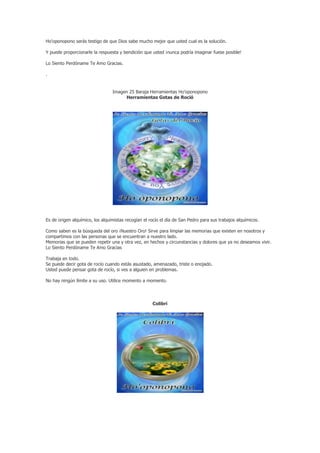 Ho'oponopono serás testigo de que Dios sabe mucho mejor que usted cual es la solución.

Y puede proporcionarle la respuesta y bendición que usted ¡nunca podría imaginar fuese posible!

Lo Siento Perdóname Te Amo Gracias.

.


                                 Imagen 25 Baraja Herramientas Ho’oponopono
                                      Herramientas Gotas de Roció




Es de origen alquímico, los alquimistas recogían el rocío el día de San Pedro para sus trabajos alquímicos.

Como saben es la búsqueda del oro ¡Nuestro Oro! Sirve para limpiar las memorias que existen en nosotros y
compartimos con las personas que se encuentran a nuestro lado.
Memorias que se pueden repetir una y otra vez, en hechos y circunstancias y dolores que ya no deseamos vivir.
Lo Siento Perdóname Te Amo Gracias

Trabaja en todo.
Se puede decir gota de rocío cuando estás asustado, amenazado, triste o enojado.
Usted puede pensar gota de rocío, si ves a alguien en problemas.

No hay ningún límite a su uso. Utilice momento a momento.




                                                     Colibrí
 