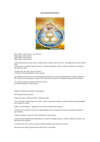 Herramienta Dios Primero




Dios Primero , Dios Primero , Dios Primero.
Dejar pasar a Dios primero
Dejar hablar a Dios primero
Dejar actuar a Dios primero.

Cuando permitimos que Dios este en nuestra Vida es cuando nuestra Fe crece ...solo dejemos que el sea nuestro
Guía.
Cuando vamos a cualquier lugar para hacer un trámite importante, rendir un examen, enfrentar una situación,
etc, decimos a Dios:

“Querido Dios, por favor, pasa Tú primero.”
Lo Siento Por Favor Perdóname Te Amo Gracias

Las imágenes que utilice son la Geometría Sagrada formando una triada representando la Trinidad y también la
Flor de Loto en color Diamante , ya que la Flor representa el Corazón y el Diamante representa la Conciencia .

Unir nuestro Corazón y nuestra Conciencia con Dios .
Lo Siento Perdóname Te Amo Gracias




Imagen 31 Baraja Herramientas Ho’oponopono.

Herramienta Proyecto de Vida

Proyecto de Vida , Proyecto de Vida , Proyecto de Vida.

Todo es Energía y cada proyecto en la Vida , tiene su propia vida al hablar con ellos le damos la responsabilidad
que cumplan su función.

Hablar con tus Proyectos ….aquello que es correcto y perfecto para nosotros.

Al hablar con tu proyecto lo haces con responsabilidad y el se encargara de conseguir presupuesto clientes lo
que necesites .

Limpia la energía Lo Siento Por Favor Perdóname Te Amo Gracias.

Cuando estamos esperando la casa perfecta y correcta ó el trabajo perfecto y correcto, hablamos con ellos y les
decimos que los amamos.

Lo hacemos con amor, para que venga a nosotros aquello que es perfecto y correcto.

Recorramos por todas las generaciones del tiempo y la eternidad.
 
