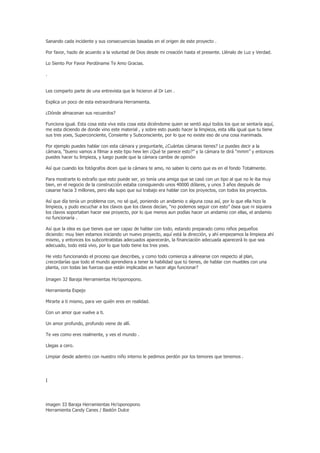 Sanando cada incidente y sus consecuencias basadas en el origen de este proyecto .

Por favor, hazlo de acuerdo a la voluntad de Dios desde mi creación hasta el presente. Llénalo de Luz y Verdad.

Lo Siento Por Favor Perdóname Te Amo Gracias.

.


Les comparto parte de una entrevista que le hicieron al Dr Len .

Explica un poco de esta extraordinaria Herramienta.

¿Dónde almacenan sus recuerdos?

Funciona igual. Esta cosa esta viva esta cosa esta diciéndome quien se sentó aquí todos los que se sentaría aquí,
me esta diciendo de donde vino este material , y sobre esto puedo hacer la limpieza, esta silla igual que tu tiene
sus tres yoes, Superconciente, Consiente y Subconsciente, por lo que no existe eso de una cosa inanimada.

Por ejemplo puedes hablar con esta cámara y preguntarle, ¿Cuántas cámaras tienes? Le puedes decir a la
cámara, “bueno vamos a filmar a este tipo hew len ¿Qué te parece esto?” y la cámara te dirá “mmm” y entonces
puedes hacer tu limpieza, y luego puede que la cámara cambie de opinión

Así que cuando los fotógrafos dicen que la cámara te amo, no saben lo cierto que es en el fondo Totalmente.

Para mostrarte lo extraño que esto puede ser, yo tenía una amiga que se casó con un tipo al que no le iba muy
bien, en el negocio de la construcción estaba consiguiendo unos 40000 dólares, y unos 3 años después de
casarse hacia 3 millones, pero ella supo que sui trabajo era hablar con los proyectos, con todos los proyectos.

Así que día tenía un problema con, no sé qué, poniendo un andamio o alguna cosa así, por lo que ella hizo la
limpieza, y pudo escuchar a los clavos que los clavos decían, “no podemos seguir con esto” ósea que ni siquiera
los clavos soportaban hacer ese proyecto, por lo que menos aun podías hacer un andamio con ellas, el andamio
no funcionaría .

Así que la idea es que tienes que ser capaz de hablar con todo, estando preparado como niños pequeños
diciendo: muy bien estamos iniciando un nuevo proyecto, aquí está la dirección, y ahí empezamos la limpieza ahí
mismo, y entonces los subcontratistas adecuados aparecerán, la financiación adecuada aparecerá lo que sea
adecuado, todo está vivo, por lo que todo tiene los tres yoes.

He visto funcionando el proceso que describes, y como todo comienza a alinearse con respecto al plan,
¿recordarías que todo el mundo aprendiera a tener la habilidad que tú tienes, de hablar con muebles con una
planta, con todas las fuerzas que están implicadas en hacer algo funcionar?

Imagen 32 Baraja Herramientas Ho’oponopono.

Herramienta Espejo

Mirarte a ti mismo, para ver quién eres en realidad.

Con un amor que vuelve a ti.

Un amor profundo, profundo viene de allí.

Te ves como eres realmente, y ves el mundo .

Llegas a cero.

Limpiar desde adentro con nuestro niño interno le pedimos perdón por los temores que tenemos .




I




imagen 33 Baraja Herramientas Ho’oponopono
Herramienta Candy Canes / Bastón Dulce
 