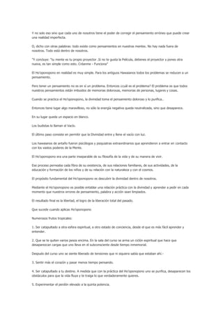 Y no solo eso sino que cada uno de nosotros tiene el poder de corregir el pensamiento erróneo que puede crear
una realidad imperfecta.

O, dicho con otras palabras: todo existe como pensamientos en nuestras mentes. No hay nada fuera de
nosotros. Todo está dentro de nosotros.

”Y concluye: “tu mente es tu propio proyector .Si no te gusta la Película, detienes el proyector y pones otra
nueva, es tan simple como esto. Créanme - Funciona”

El Ho’oponopono en realidad es muy simple. Para los antiguos Hawaianos todos los problemas se reducen a un
pensamiento.

Pero tener un pensamiento no es en sí un problema. Entonces ¿cuál es el problema? El problema es que todos
nuestros pensamientos están imbuidos de memorias dolorosas, memorias de personas, lugares y cosas.

Cuando se practica el Ho’oponopono, la divinidad toma el pensamiento doloroso y lo purifica..

Entonces tiene lugar algo maravilloso, no sólo la energía negativa queda neutralizada, sino que desaparece.

En su lugar queda un espacio en blanco.

Los budistas lo llaman el Vacío.

El último paso consiste en permitir que la Divinidad entre y llene el vacío con luz.

Los hawaianos de antaño fueron psicólogos y psiquiatras extraordinarios que aprendieron a entrar en contacto
con los vastos poderes de la Mente.

El Ho’oponopono era una parte inseparable de su filosofía de la vida y de su manera de vivir.

Ese proceso perneaba cada fibra de su existencia, de sus relaciones familiares, de sus actividades, de la
educación y formación de los niños y de su relación con la naturaleza y con el cosmos.

El propósito fundamental del Ho’oponopono es descubrir la divinidad dentro de nosotros.

Mediante el Ho’oponopono es posible entablar una relación práctica con la divinidad y aprender a pedir en cada
momento que nuestros errores de pensamiento, palabra y acción sean limpiados.

El resultado final es la libertad, el logro de la liberación total del pasado.

Que sucede cuando aplicas Ho’oponopono

Numerosos frutos tropicales:

1. Ser catapultado a otra esfera espiritual, a otro estado de conciencia, desde el que es más fácil aprender y
entender.

2. Que se te quiten varios pesos encima. En la sala del curso se arma un ciclón espiritual que hace que
desaparezcan cargas que uno lleva en el subconsciente desde tiempo inmemorial.

Después del curso uno se siente liberado de tensiones que ni siquiera sabía que estaban ahí.-

3. Sentir más el corazón y pasar menos tiempo pensando.

4. Ser catapultado a tu destino. A medida que con la práctica del Ho’oponopono uno se purifica, desaparecen los
obstáculos para que la vida fluya y te traiga lo que verdaderamente quieres.

5. Experimentar el perdón elevado a la quinta potencia.
 