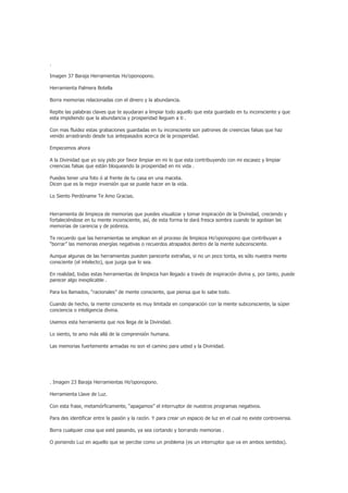 .

Imagen 37 Baraja Herramientas Ho’oponopono.

Herramienta Palmera Botella

Borra memorias relacionadas con el dinero y la abundancia.

Repite las palabras claves que te ayudaran a limpiar todo aquello que esta guardado en tu inconsciente y que
esta impidiendo que la abundancia y prosperidad lleguen a ti .

Con mas fluidez estas grabaciones guardadas en tu inconsciente son patrones de creencias falsas que haz
venido arrastrando desde tus antepasados acerca de la prosperidad.

Empecemos ahora

A la Divinidad que yo soy pido por favor limpiar en mi lo que esta contribuyendo con mi escasez y limpiar
creencias falsas que están bloqueando la prosperidad en mi vida .

Puedes tener una foto ó al frente de tu casa en una maceta.
Dicen que es la mejor inversión que se puede hacer en la vida.

Lo Siento Perdóname Te Amo Gracias.


Herramienta de limpieza de memorias que puedes visualizar y tomar inspiración de la Divinidad, creciendo y
fortaleciéndose en tu mente inconsciente, así, de esta forma te dará fresca sombra cuando te agobian las
memorias de carencia y de pobreza.

Te recuerdo que las herramientas se emplean en el proceso de limpieza Ho’oponopono que contribuyan a
“borrar” las memorias energías negativas o recuerdos atrapados dentro de la mente subconsciente.

Aunque algunas de las herramientas pueden parecerte extrañas, si no un poco tonta, es sólo nuestra mente
consciente (el intelecto), que juzga que lo sea.

En realidad, todas estas herramientas de limpieza han llegado a través de inspiración divina y, por tanto, puede
parecer algo inexplicable .

Para los llamados, “racionales” de mente consciente, que piensa que lo sabe todo.

Cuando de hecho, la mente consciente es muy limitada en comparación con la mente subconsciente, la súper
conciencia o inteligencia divina.

Usemos esta herramienta que nos llega de la Divinidad.

Lo siento, te amo más allá de la comprensión humana.

Las memorias fuertemente armadas no son el camino para usted y la Divinidad.




. Imagen 23 Baraja Herramientas Ho’oponopono.

Herramienta Llave de Luz.

Con esta frase, metamórficamente, “apagamos” el interruptor de nuestros programas negativos.

Para des identificar entre la pasión y la razón. Y para crear un espacio de luz en el cual no existe controversia.

Borra cualquier cosa que esté pasando, ya sea cortando y borrando memorias .

O poniendo Luz en aquello que se percibe como un problema (es un interruptor que va en ambos sentidos).
 