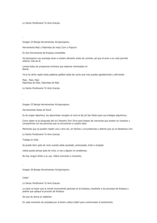 Lo Siento Perdóname Te Amo Gracias




.

Imagen 24 Baraja Herramientas Ho’oponopono.

Herramienta Maíz y Palomitas de maíz/ Corn y Popcorn

Es otra herramienta de limpieza comestible.

Ho'oponopono nos aconseja amar a nuestro alimento antes de comerlo, así que el amor a su maíz permite
obtener más de él.

Limpia todos los programas erróneos que estamos interesados en
liberar.

Ya lo he dicho repite estas palabras gatillos todas las veces que mas puedas agradeciendo y afirmando

Maíz , Maíz, Maíz
Palomitas de Maíz, Palomitas de Maíz

Lo Siento Perdóname Te Amo Gracias

.

.

Imagen 25 Baraja Herramientas Ho’oponopono.

Herramientas Gotas de Roció

Es de origen alquímico, los alquimistas recogían el rocío el día de San Pedro para sus trabajos alquímicos.

Como saben es la búsqueda del oro ¡Nuestro Oro! Sirve para limpiar las memorias que existen en nosotros y
compartimos con las personas que se encuentran a nuestro lado.

Memorias que se pueden repetir una y otra vez, en hechos y circunstancias y dolores que ya no deseamos vivir.

Lo Siento Perdóname Te Amo Gracias

Trabaja en todo.

Se puede decir gota de rocío cuando estás asustado, amenazado, triste o enojado.

Usted puede pensar gota de rocío, si ves a alguien en problemas.

No hay ningún límite a su uso. Utilice momento a momento.


.

Imagen 26 Baraja Herramientas Ho’oponopono.


Colibrí

Lo Siento Perdóname Te Amo Gracias

La clave es hacer que la mente inconsciente participe en la limpieza, enseñarle a los procesos de limpieza y
pedirle que aplique el proceso de limpieza.

Así que de ahora en adelante:

En cada momento de ansiedad por el dinero utiliza Colibrí para contrarrestar el sentimiento.
 