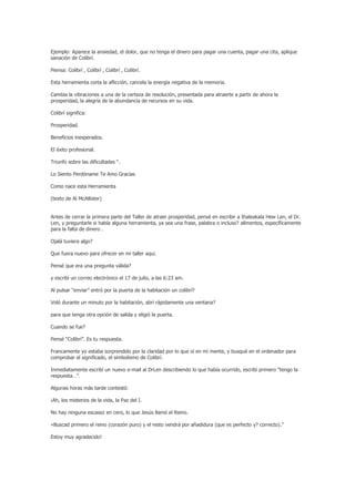 Ejemplo: Aparece la ansiedad, el dolor, que no tenga el dinero para pagar una cuenta, pagar una cita, aplique
sanación de Colibrí.

Piensa: Colibrí , Colibrí , Colibrí , Colibrí.

Esta herramienta corta la aflicción, cancela la energía negativa de la memoria.

Cambia la vibraciones a una de la certeza de resolución, presentada para atraerte a partir de ahora la
prosperidad, la alegría de la abundancia de recursos en su vida.

Colibrí significa:

Prosperidad.

Beneficios inesperados.

El éxito profesional.

Triunfo sobre las dificultades “.

Lo Siento Perdóname Te Amo Gracias

Como nace esta Herramienta

(texto de Al McAllister)


Antes de cerrar la primera parte del Taller de atraer prosperidad, pensé en escribir a Ihaleakala Hew Len, el Dr.
Len, y preguntarle si había alguna herramienta, ya sea una frase, palabra o incluso? alimentos, específicamente
para la falta de dinero .

Ojalá tuviera algo?

Que fuera nuevo para ofrecer en mi taller aquí.

Pensé que era una pregunta válida?

y escribí un correo electrónico el 17 de julio, a las 6:23 am.

Al pulsar “enviar” entró por la puerta de la habitación un colibrí?

Voló durante un minuto por la habitación, abrí rápidamente una ventana?

para que tenga otra opción de salida y eligió la puerta.

Cuando se fue?

Pensé “Colibrí”. Es tu respuesta.

Francamente yo estaba sorprendido por la claridad por lo que oí en mi mente, y busqué en el ordenador para
comprobar el significado, el simbolismo de Colibrí.

Inmediatamente escribí un nuevo e-mail al DrLen describiendo lo que había ocurrido, escribí primero “tengo la
respuesta…”.

Algunas horas más tarde contestó:

¡Ah, los misterios de la vida, la Paz del I.

No hay ninguna escasez en cero, lo que Jesús llamó el Reino.

«Buscad primero el reino (corazón puro) y el resto vendrá por añadidura (que es perfecto y? correcto).”

Estoy muy agradecido!
 