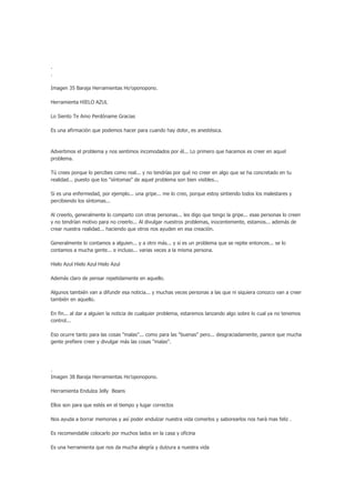 .
.

Imagen 35 Baraja Herramientas Ho’oponopono.

Herramienta HIELO AZUL

Lo Siento Te Amo Perdóname Gracias

Es una afirmación que podemos hacer para cuando hay dolor, es anestésica.



Advertimos el problema y nos sentimos incomodados por él... Lo primero que hacemos es creer en aquel
problema.

Tú crees porque lo percibes como real... y no tendrías por qué no creer en algo que se ha concretado en tu
realidad... puesto que los "síntomas" de aquel problema son bien visibles...

Si es una enfermedad, por ejemplo... una gripe... me lo creo, porque estoy sintiendo todos los malestares y
percibiendo los síntomas...

Al creerlo, generalmente lo comparto con otras personas... les digo que tengo la gripe... esas personas lo creen
y no tendrían motivo para no creerlo... Al divulgar nuestros problemas, inocentemente, estamos... además de
crear nuestra realidad... haciendo que otros nos ayuden en esa creación.

Generalmente lo contamos a alguien... y a otro más... y si es un problema que se repite entonces... se lo
contamos a mucha gente... e incluso... varias veces a la misma persona.

Hielo Azul Hielo Azul Hielo Azul

Además claro de pensar repetidamente en aquello.

Algunos también van a difundir esa noticia... y muchas veces personas a las que ni siquiera conozco van a creer
también en aquello.

En fin... al dar a alguien la noticia de cualquier problema, estaremos lanzando algo sobre lo cual ya no tenemos
control...

Eso ocurre tanto para las cosas "malas"... como para las "buenas" pero... desgraciadamente, parece que mucha
gente prefiere creer y divulgar más las cosas "malas".




.
Imagen 38 Baraja Herramientas Ho’oponopono.

Herramienta Endulza Jelly Beans

Ellos son para que estés en el tiempo y lugar correctos

Nos ayuda a borrar memorias y así poder endulzar nuestra vida comerlos y saborearlos nos hará mas feliz .

Es recomendable colocarlo por muchos lados en la casa y oficina

Es una herramienta que nos da mucha alegría y dulzura a nuestra vida
 