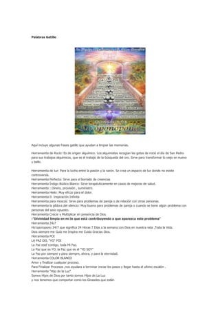 Palabras Gatillo




Aquí incluyo algunas frases gatillo que ayudan a limpiar las memorias.

Herramienta de Rocío: Es de origen alquímico. Los alquimistas recogían las gotas de roció el día de San Pedro
para sus trabajos alquímicos, que es el trabajo de la búsqueda del oro. Sirve para transformar lo viejo en nuevo
y bello.

Herramienta de luz: Para la lucha entre la pasión y la razón. Se crea un espacio de luz donde no existe
controversia.
Herramienta Perfecta: Sirve para el borrado de creencias
Herramienta Índigo Búdico Blanco: Sirve terapéuticamente en casos de mejoras de salud.
Herramienta : Dinero, provisión , suministro.
Herramienta Hielo: Muy eficaz para el dolor.
Herramienta 0: Inspiración Infinita
Herramienta para moscas: Sirve para problemas de pareja o de relación con otras personas.
Herramienta la píldora del silencio: Muy buena para problemas de pareja o cuando se tiene algún problema con
personas del sexo opuesto.
Herramienta Crecer y Multiplicar en presencia de Dios
:"Divinidad limpia en mi lo que está contribuyendo a que aparezca este problema"
Herramienta 24/7
Ho’oponopono 24/7 que significa 24 Horas 7 Días a la semana con Dios en nuestra vida ,Toda la Vida.
Dios siempre me Guía me Inspira me Cuida Gracias Dios.
Herramienta POI
LA PAZ DEL "YO" POI
La Paz esté contigo, toda Mi Paz.
La Paz que es YO, la Paz que es el "YO SOY"
La Paz por siempre y para siempre, ahora, y para la eternidad.
Herramienta COLOR BLANCO
Amor y finalizar cualquier proceso.
Para Finalizar Procesos ,nos ayudara a terminar iniciar los pasos y llegar hasta el ultimo escalón .
Herramienta "Hijo de la Luz"
Somos Hijos de Dios por tanto somos Hijos de La Luz
y nos tenemos que comportar como los Girasoles que están
 