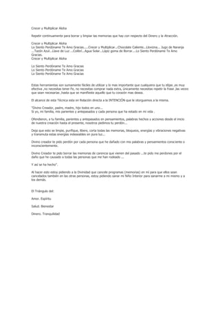 Crecer y Multiplicar Aloha

Repetir continuamente para borrar y limpiar las memorias que hay con respecto del Dinero y la Atracción.

Crecer y Multiplicar Aloha
Lo Siento Perdóname Te Amo Gracias.....Crecer y Multiplicar...Chocolate Caliente...Llovizna... Jugo de Naranja
...Tazón Azul...Llave de Luz ...Colibrí...Agua Solar...Lápiz goma de Borrar....Lo Siento Perdóname Te Amo
Gracias.
Crecer y Multiplicar Aloha

Lo Siento Perdóname Te Amo Gracias
Lo Siento Perdóname Te Amo Gracias
Lo Siento Perdóname Te Amo Gracias


Estas herramientas son sumamente fáciles de utilizar y lo mas importante que cualquiera que tu elijas ,es muy
efectiva ,no necesitas tener Fe, no necesitas comprar nada extra, únicamente necesitas repetir la frase ,las veces
que sean necesarias ,hasta que se manifieste aquello que tu corazón mas desea.

El alcance de esta Técnica esta en Relación directa a la INTENCIÓN que le otorguemos a la misma.

"Divino Creador, padre, madre, hijo todos en uno...
Si yo, mi familia, mis parientes y antepasados y cada persona que ha estado en mi vida .

Ofendieron, a tu familia, parientes y antepasados en pensamientos, palabras hechos y acciones desde el inicio
de nuestra creación hasta el presente, nosotros pedimos tu perdón...

Deja que esto se limpie, purifique, libere, corta todas las memorias, bloqueos, energías y vibraciones negativas
y transmuta estas energías indeseables en pura luz...

Divino creador te pido perdón por cada persona que he dañado con mis palabras y pensamientos consciente o
inconscientemente.

Divino Creador te pido borrar las memorias de carencia que vienen del pasado ...te pido me perdones por el
daño que he causado a todas las personas que me han rodeado ...

Y así se ha hecho".

Al hacer esto estoy pidiendo a la Divinidad que cancele programas (memorias) en mí para que ellos sean
cancelados también en las otras personas, estoy pidiendo sanar mi Niño Interior para sanarme a mi mismo y a
los demás.


El Triángulo del:

Amor. Espíritu

Salud. Bienestar

Dinero. Tranquilidad
 