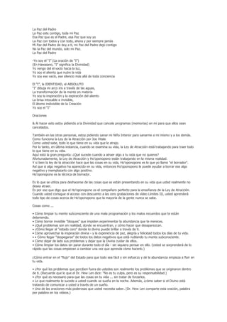La Paz del Padre
La Paz este contigo, toda mi Paz
Esa Paz que es el Padre, esa Paz que soy yo
La Paz con todos y con todo, ahora y por siempre jamás
Mi Paz del Padre de doy a ti, mi Paz del Padre dejo contigo
No la Paz del mundo, solo mi Paz.
La Paz del Padre

-Yo soy el “I” (La oración de “I”)
(En Hawaiano, “I” significa la Divinidad)
Yo vengo del el vacío hacia la luz,
Yo soy el aliento que nutre la vida
Yo soy ese vacío, ese silencio más allá de toda conciencia

El “I”, la IDENTIDAD, el ABSOLUTO
“I” dibuja mi arco iris a través de las aguas,
La transformación de la mente en materia
Yo soy la inspiración y la expiración del aliento
La brisa intocable e invisible,
El átomo indivisible de la Creación
Yo soy el “I”

Oraciones

& Al hacer esto estoy pidiendo a la Divinidad que cancele programas (memorias) en mí para que ellos sean
cancelados.

También en las otras personas, estoy pidiendo sanar mi Niño Interior para sanarme a mi mismo y a los demás.
Como funciona la Ley de la Atracción por Joe Vitale
Como usted sabe, todo lo que tiene en su vida que le atrajo.
Por lo tanto, en última instancia, cuando se examina su vida, la Ley de Atracción está trabajando para traer todo
lo que tiene en su vida.
Aquí está la gran pregunta: ¿Qué sucede cuando a atraer algo a tu vida que no quieres?
Afortunadamente, la Ley de Atracción y Ho'oponopono están trabajando en la misma realidad.
Y si bien la ley de la atracción hace que las cosas en su vida, Ho'oponopono es lo que yo llamo "el borrador".
Así que si algo negativo ha aparecido en su vida, entonces Ho'oponopono le puede ayudar a borrar ese algo
negativo y reemplazarlo con algo positivo.
Ho'oponopono es la técnica de borrador.

Es lo que se utiliza para deshacerse de las cosas que se están presentando en su vida que usted realmente no
desea atraer.
Es por eso que digo que el Ho'oponopono es el compañero perfecto para la enseñanza de la Ley de Atracción.
Cuando usted consigue el acceso con descuento a las cero grabaciones de vídeo Límites III, usted aprenderá
todo tipo de cosas acerca de Ho'oponopono que la mayoría de la gente nunca se sabe.

Cosas como ...

• Cómo limpiar tu mente subconsciente de una mala programación y los malos recuerdos que te están
deteniendo.
• Cómo borrar invisible "bloques" que impiden experimentar la abundancia que te mereces.
• ¿Qué problemas son en realidad, donde se encuentran, y cómo hacer que desaparezcan.
• ¿Cómo llegar al "estado cero" donde lo divino puede brillar a través de ti.
• Cómo aprovechar la inspiración divina - y la experiencia de paz, alegría y felicidad todos los días de tu vida.
• • Cómo llegar "despegarse" de todos los datos negativos que está nublando tu mente subconsciente.
• Cómo dejar de lado sus problemas y dejar que la Divina cuidar de ellos.
• Cómo limpiar los datos sin parar durante todo el día - sin siquiera pensar en ello. (Usted se sorprenderá de lo
rápido que las cosas empiezan a cambiar una vez que aprenda cómo hacerlo.)

¿Cómo entrar en el "flujo" del Estado para que todo sea fácil y sin esfuerzo y de la abundancia empieza a fluir en
tu vida.

• ¿Por qué los problemas que perciben fuera de ustedes son realmente los problemas que se originaron dentro
de ti. (Recuerde que lo que el Dr. Hew Len dice: "No es tu culpa, pero es su responsabilidad.)
• ¿Por qué es necesario para que las cosas en tu vida ... sin tratar de forzarlos.
• Lo que realmente le sucede a usted cuando se sueña en la noche. Además, ¿cómo saber si el Divino está
tratando de comunicar a usted a través de un sueño.
• Una de las oraciones más poderosas que usted necesita saber. (Dr. Hew Len comparte esta oración, palabra
por palabra en los videos.)
 