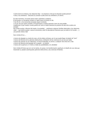 • Cómo borrar la tristeza y las relaciones fijar - no importa lo mal que la situación pueda parecer!
• Dios y los arándanos - Descubra la conexión oculta entre los arándanos y lo divino.

En este momento, el mundo parece estar cayéndose a pedazos.
El terremoto y el accidente nuclear en Japón tiene al mundo en vilo.
Y los EE.UU. y las economías europeas siguen luchando.
Y es por eso que quiero enseñar a Ho'oponopono a tantas personas como me sea posible.
Imagínense lo que nuestro mundo podría ser como si todos fuéramos la práctica de este arte curativo de
energía!
Nos puede ayudar a librarse del miedo y la ansiedad ... podríamos restaurar familias destruidas y las relaciones
rotas ... que podría ayudar a sanar la economía y abrir la abundancia financiera que ya existe en el mundo ... y
una porción entera más!
.
Cero Límites III es ...

•   Acerca   de   despejar su mente de caos y de los datos erróneos, por lo que puede llegar al estado de "cero"
•   Acerca   de   librarse de los patrones destructivos y limitación de las creencias de una vez por todas
•   Acerca   de   avanzar en sus relaciones, el nivel de felicidad, la carrera y cualquier otra área de tu vida
•   Acerca   de   liberarse del equipaje de tu pasado - al instante
•   Acerca   de   la apertura a ti mismo a todas las posibilidades a tu alrededor

Cero Límites III tiene que ver con la mente, el cuerpo y la transformación espiritual y el diseño de una vida que
trasciende su pasado autoimpuesto patrones destructivos y las creencias limitantes.
 