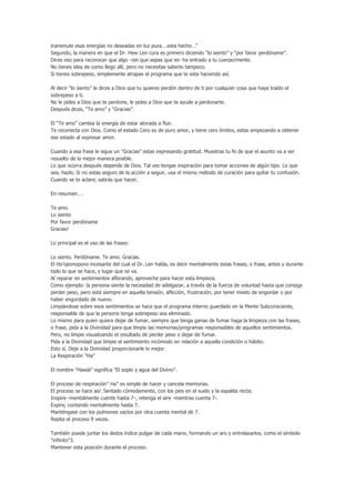 transmute esas energías no deseadas en luz pura….esta hecho…”
Segundo, la manera en que el Dr. Hew Len cura es primero diciendo “lo siento” y “por favor perdóname”.
Dices eso para reconocer que algo –sin que sepas que es- ha entrado a tu cuerpo/mente.
No tienes idea de como llego allí, pero no necesitas saberlo tampoco.
Si tienes sobrepeso, simplemente atrapas el programa que te esta haciendo así.

Al decir “lo siento” le dices a Dios que tu quieres perdón dentro de ti por cualquier cosa que haya traído el
sobrepeso a ti.
No le pides a Dios que te perdone, le pides a Dios que te ayude a perdonarte.
Después dices, “Te amo” y “Gracias”.

El “Te amo” cambia la energía de estar atorada a fluir.
Te reconecta con Dios. Como el estado Cero es de puro amor, y tiene cero limites, estas empezando a obtener
ese estado al expresar amor.

Cuando a esa frase le sigue un “Gracias” estas expresando gratitud. Muestras tu fe de que el asunto va a ser
resuelto de la mejor manera posible.
Lo que ocurra después depende de Dios. Tal vez tengas inspiración para tomar acciones de algún tipo. Lo que
sea, hazlo. Si no estas seguro de la acción a seguir, usa el mismo método de curación para quitar tu confusión.
Cuando se te aclare, sabrás que hacer.

En resumen….

Te amo
Lo siento
Por favor perdóname
Gracias!

Lo principal es el uso de las frases:

Lo siento. Perdóname. Te amo. Gracias.
El Ho’oponopono incesante del cual el Dr. Len habla, es decir mentalmente estas frases, o frase, antes y durante
todo lo que se hace, y lugar que se va.
Al reparar en sentimientos aflorando, aproveche para hacer esta limpieza.
Como ejemplo: la persona siente la necesidad de adelgazar, a través de la fuerza de voluntad hasta que consiga
perder peso, pero está siempre en aquella tensión, aflicción, frustración, por tener miedo de engordar o por
haber engordado de nuevo.
Limpiándose sobre esos sentimientos se hace que el programa interno guardado en la Mente Subconsciente,
responsable de que la persona tenga sobrepeso sea eliminado.
Lo mismo para quien quiera dejar de fumar, siempre que tenga ganas de fumar haga la limpieza con las frases,
o frase, pida a la Divinidad para que limpie las memorias/programas responsables de aquellos sentimientos.
Pero, no limpie visualizando el resultado de perder peso o dejar de fumar.
Pida a la Divinidad que limpie el sentimiento incómodo en relación a aquella condición o hábito.
Esto sí. Deje a la Divinidad proporcionarle lo mejor.
La Respiración "Ha"

El nombre "Hawái" significa "El soplo y agua del Divino".

El proceso de respiración" Ha" es simple de hacer y cancela memorias.
El proceso se hace así: Sentado cómodamente, con los pies en el suelo y la espalda recta;
Inspire -mentalmente cuente hasta 7-, retenga el aire -mientras cuenta 7-.
Expire, contando mentalmente hasta 7.
Manténgase con los pulmones vacíos por otra cuenta mental de 7.
Repita el proceso 9 veces.

También puede juntar los dedos índice pulgar de cada mano, formando un aro y entrelazarlos, como el símbolo
"infinito"3.
Mantener esta posición durante el proceso.
 