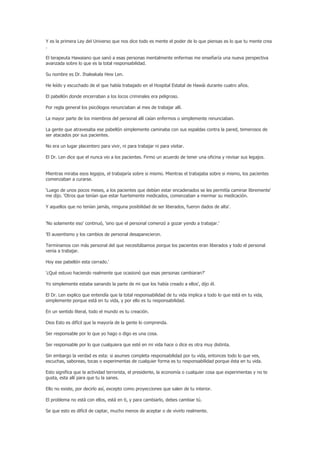Y es la primera Ley del Universo que nos dice todo es mente el poder de lo que piensas es lo que tu mente crea
.

El terapeuta Hawaiano que sanó a esas personas mentalmente enfermas me enseñaría una nueva perspectiva
avanzada sobre lo que es la total responsabilidad.

Su nombre es Dr. Ihaleakala Hew Len.

He leído y escuchado de el que había trabajado en el Hospital Estatal de Hawái durante cuatro años.

El pabellón donde encerraban a los locos criminales era peligroso.

Por regla general los psicólogos renunciaban al mes de trabajar allí.

La mayor parte de los miembros del personal allí caían enfermos o simplemente renunciaban.

La gente que atravesaba ese pabellón simplemente caminaba con sus espaldas contra la pared, temerosos de
ser atacados por sus pacientes.

No era un lugar placentero para vivir, ni para trabajar ni para visitar.

El Dr. Len dice que el nunca vio a los pacientes. Firmo un acuerdo de tener una oficina y revisar sus legajos.


Mientras miraba esos legajos, el trabajaría sobre si mismo. Mientras el trabajaba sobre si mismo, los pacientes
comenzaban a curarse.

'Luego de unos pocos meses, a los pacientes que debían estar encadenados se les permitía caminar libremente'
me dijo. 'Otros que tenían que estar fuertemente medicados, comenzaban a mermar su medicación.

Y aquellos que no tenían jamás, ninguna posibilidad de ser liberados, fueron dados de alta'.


'No solamente eso' continuó, 'sino que el personal comenzó a gozar yendo a trabajar.'

'El ausentismo y los cambios de personal desaparecieron.

Terminamos con más personal del que necesitábamos porque los pacientes eran liberados y todo el personal
venia a trabajar.

Hoy ese pabellón esta cerrado.'

'¿Qué estuvo haciendo realmente que ocasionó que esas personas cambiaran?'

Yo simplemente estaba sanando la parte de mi que los había creado a ellos', dijo él.

El Dr. Len explico que entendía que la total responsabilidad de tu vida implica a todo lo que está en tu vida,
simplemente porque está en tu vida, y por ello es tu responsabilidad.

En un sentido literal, todo el mundo es tu creación.

Dios Esto es difícil que la mayoría de la gente lo comprenda.

Ser responsable por lo que yo hago o digo es una cosa.

Ser responsable por lo que cualquiera que esté en mi vida hace o dice es otra muy distinta.

Sin embargo la verdad es esta: si asumes completa responsabilidad por tu vida, entonces todo lo que ves,
escuchas, saboreas, tocas o experimentas de cualquier forma es tu responsabilidad porque ésta en tu vida.

Esto significa que la actividad terrorista, el presidente, la economía o cualquier cosa que experimentas y no te
gusta, esta allí para que tu la sanes.

Ello no existe, por decirlo así, excepto como proyecciones que salen de tu interior.

El problema no está con ellos, está en ti, y para cambiarlo, debes cambiar tú.

Se que esto es difícil de captar, mucho menos de aceptar o de vivirlo realmente.
 