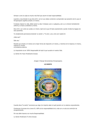 Achacar a otro la culpa es mucho más fácil que asumir la total responsabilidad.

Leyendo y escuchando lo que dice el Dr. Len en sus videos comencé a comprender esa sanación de él y que el
Ho’oponopono significa amarte a ti mismo.

Si deseas mejorar tu vida, debes sanar tu vida. Si deseas curar a cualquiera, aún a un criminal mentalmente
enfermo, lo haces curándote tu mismo.

Dice el Dr. Len como se curaba a si mismo. Qué era lo que él hacía exactamente cuando miraba los legajos de
esos pacientes.

Yo simplemente permanecía diciendo 'Lo siento' y 'Te amo', una y otra vez' explicó él.

¿Sólo eso?'

Sólo eso.'

Resulta que amarte a ti mismo es la mejor forma de mejorarte a ti mismo, y mientras tú te mejoras a ti mismo,
mejoras tu mundo'
circunstancia externa.

Lo importante es ser 100% Responsable de todo lo que sucede en nuestra Vida.

Lo Siento Por Favor Perdóname Gracias




                                 .Imagen 4 Baraja Herramientas Ho’oponopono.

                                                  LO SIENTO




Cuando dices “lo siento” reconoces que algo (no importa saber el qué) penetro en tu sistema corporalmente.

Comienzas el proceso de a tomar EL 100% de la responsabilidad de tu vida con un acto de contrición de
arrepentimiento.

Por eso debe hacerse con mucha Responsabilidad.

Lo Siento Perdóname Te Amo Gracias
 