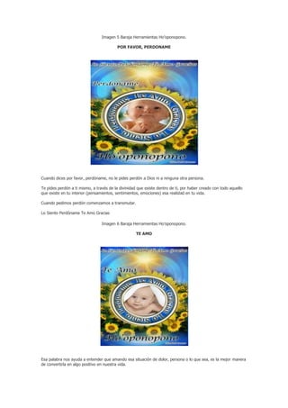 Imagen 5 Baraja Herramientas Ho’oponopono.

                                          POR FAVOR, PERDONAME




Cuando dices por favor, perdóname, no le pides perdón a Dios ni a ninguna otra persona.

Te pides perdón a ti mismo, a través de la divinidad que existe dentro de ti, por haber creado con todo aquello
que existe en tu interior (pensamientos, sentimientos, emociones) esa realidad en tu vida.

Cuando pedimos perdón comenzamos a transmutar.

Lo Siento Perdóname Te Amo Gracias

                                 Imagen 6 Baraja Herramientas Ho’oponopono.

                                                    TE AMO




Esa palabra nos ayuda a entender que amando esa situación de dolor, persona o lo que sea, es la mejor manera
de convertirla en algo positivo en nuestra vida.
 