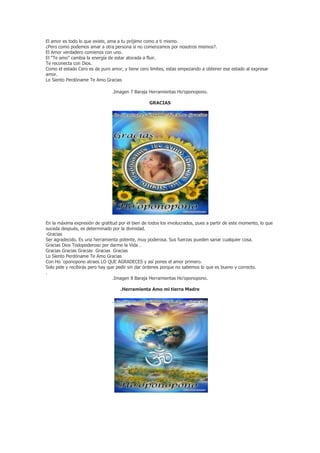 El amor es todo lo que existe, ama a tu prójimo como a ti mismo.
¿Pero como podemos amar a otra persona si no comenzamos por nosotros mismos?.
El Amor verdadero comienza con uno.
El “Te amo” cambia la energía de estar atorada a fluir.
Te reconecta con Dios.
Como el estado Cero es de puro amor, y tiene cero limites, estas empezando a obtener ese estado al expresar
amor.
Lo Siento Perdóname Te Amo Gracias

                                .Imagen 7 Baraja Herramientas Ho’oponopono.

                                                  GRACIAS




En la máxima expresión de gratitud por el bien de todos los involucrados, pues a partir de este momento, lo que
suceda después, es determinado por la divinidad.
-Gracias
Ser agradecido. Es una herramienta potente, muy poderosa. Sus fuerzas pueden sanar cualquier cosa.
Gracias Dios Todopoderoso por darme la Vida .
Gracias Gracias Gracias Gracias Gracias
Lo Siento Perdóname Te Amo Gracias
Con Ho´oponopono atraes LO QUE AGRADECES y así pones el amor primero.
Solo pide y recibirás pero hay que pedir sin dar órdenes porque no sabemos lo que es bueno y correcto.
.
                                 .Imagen 8 Baraja Herramientas Ho’oponopono.

                                    .Herramienta Amo mi tierra Madre

                                .
 