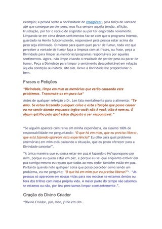 exemplo; a pessoa sente a necessidade de emagrecer, pela força de vontade
até que consegue perder peso, mas fica sempre aquela tensão, aflição,
frustração, por ter o receio de engordar ou por ter engordado novamente.
Limpando-se em cima desses sentimentos faz-se com que o programa interno,
guardado na Mente Subconsciente, responsável pela pessoa estar acima do
peso seja eliminado. O mesmo para quem quer parar de fumar, toda vez que
perceber a vontade de fumar faça a limpeza com as frases, ou frase, peça a
Divindade para limpar as memórias/programas responsáveis por aqueles
sentimentos. Agora, não limpe visando o resultado de perder peso ou parar de
fumar. Peça a Divindade para limpar o sentimento desconfortável em relação
àquela condição ou hábito. Isto sim. Deixe a Divindade lhe proporcionar o
bem.

Frases e Petições
“Divindade, limpe em mim as memórias que estão causando este
problemas. Transmute-as em pura luz“

Antes de qualquer refeição o Dr. Len fala mentalmente para o alimento: “Te
amo. Se estou trazendo qualquer coisa a esta situação que possa causar
eu me sentir doente enquanto ingiro você; não é você. Não é nem eu. É
algum gatilho pelo qual estou disposto a ser responsável.”



“Se alguém aparece com raiva em minha experiência, eu assumo 100% de
responsabilidade me perguntando: „O que há em mim, que eu preciso liberar,
que está fazendo aparecer esta experiência?‟ Eu olho para qual problema
(memórias) em mim está causando a situação, que eu posso oferecer para a
Divindade cancelar”.

“A única maneira que eu possa estar em paz é fazendo o Ho’oponopono por
mim, porque eu quero estar em paz, e porque eu sei que enquanto estiver em
paz comigo mesmo eu reparo que todos ao meu redor também estão em paz.
Portanto quando noto qualquer coisa que posso perceber como sendo um
problema, eu me pergunto; „O que há em mim que eu preciso liberar?‟“. “As
pessoas só aparecem em nossas vidas para nos mostrar se estamos dentro ou
fora dos trilhos com nossa própria vida. A maior parte do tempo não sabemos
se estamos ou não, por isso precisamos limpar constantemente.”.

Oração do Divino Criador
“Divino Criador, pai, mãe, filho em Um…
 