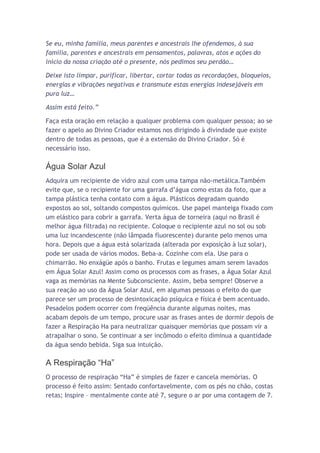 Se eu, minha família, meus parentes e ancestrais lhe ofendemos, à sua
família, parentes e ancestrais em pensamentos, palavras, atos e ações do
início da nossa criação até o presente, nós pedimos seu perdão…

Deixe isto limpar, purificar, libertar, cortar todas as recordações, bloqueios,
energias e vibrações negativas e transmute estas energias indesejáveis em
pura luz…

Assim está feito.”

Faça esta oração em relação a qualquer problema com qualquer pessoa; ao se
fazer o apelo ao Divino Criador estamos nos dirigindo à divindade que existe
dentro de todas as pessoas, que é a extensão do Divino Criador. Só é
necessário isso.

Água Solar Azul
Adquira um recipiente de vidro azul com uma tampa não-metálica.Também
evite que, se o recipiente for uma garrafa d’água como estas da foto, que a
tampa plástica tenha contato com a água. Plásticos degradam quando
expostos ao sol, soltando compostos químicos. Use papel manteiga fixado com
um elástico para cobrir a garrafa. Verta água de torneira (aqui no Brasil é
melhor água filtrada) no recipiente. Coloque o recipiente azul no sol ou sob
uma luz incandescente (não lâmpada fluorescente) durante pelo menos uma
hora. Depois que a água está solarizada (alterada por exposição à luz solar),
pode ser usada de vários modos. Beba-a. Cozinhe com ela. Use para o
chimarrão. No enxágüe após o banho. Frutas e legumes amam serem lavados
em Água Solar Azul! Assim como os processos com as frases, a Água Solar Azul
vaga as memórias na Mente Subconsciente. Assim, beba sempre! Observe a
sua reação ao uso da Água Solar Azul, em algumas pessoas o efeito do que
parece ser um processo de desintoxicação psíquica e física é bem acentuado.
Pesadelos podem ocorrer com freqüência durante algumas noites, mas
acabam depois de um tempo, procure usar as frases antes de dormir depois de
fazer a Respiração Ha para neutralizar quaisquer memórias que possam vir a
atrapalhar o sono. Se continuar a ser incômodo o efeito diminua a quantidade
da água sendo bebida. Siga sua intuição.

A Respiração “Ha”
O processo de respiração “Ha” é simples de fazer e cancela memórias. O
processo é feito assim: Sentado confortavelmente, com os pés no chão, costas
retas; Inspire – mentalmente conte até 7, segure o ar por uma contagem de 7.
 