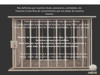 Nos definimos por nuestros titulos, posesiones, actividades, etc. Tenemos la taza llena de conocimientos que nos alejan de nosotros mismos. Todo ese conocimiento son como rejas que nos limitan. Cuando descubres que eres mucho mas  que un cuerpo fisico, se te abre todo un mundo nuevo lleno de infinitas posibilidades, un mundo sin rejas. Muchos de nosotros vivimos con estas rejas.  Las sentimos pero no las vemos porque son invisibles. Estas rejas son nuestras creencias, nuestros juicios y opiniones, y sobre todo, lo que pensamos de nosotros mismos. En el preciso instante que decidimos tomar conciencia de quienes somos, dichas rejas se abren y nos damos cuenta que somos libres, que siempre lo hemos sido! 