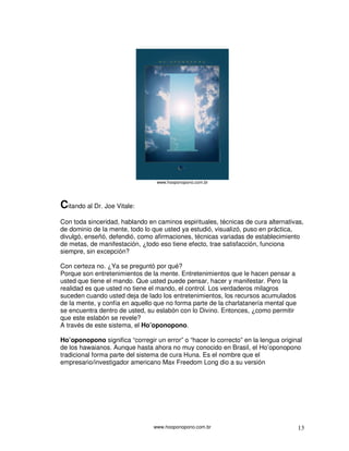 www.hooponopono.com.br 13
www.hooponopono.com.br
Citando al Dr. Joe Vitale:
Con toda sinceridad, hablando en caminos espirituales, técnicas de cura alternativas,
de dominio de la mente, todo lo que usted ya estudió, visualizó, puso en práctica,
divulgó, enseñó, defendió, como afirmaciones, técnicas variadas de establecimiento
de metas, de manifestación, ¿todo eso tiene efecto, trae satisfacción, funciona
siempre, sin excepción?
Con certeza no. ¿Ya se preguntó por qué?
Porque son entretenimientos de la mente. Entretenimientos que le hacen pensar a
usted que tiene el mando. Que usted puede pensar, hacer y manifestar. Pero la
realidad es que usted no tiene el mando, el control. Los verdaderos milagros
suceden cuando usted deja de lado los entretenimientos, los recursos acumulados
de la mente, y confía en aquello que no forma parte de la charlatanería mental que
se encuentra dentro de usted, su eslabón con lo Divino. Entonces, ¿como permitir
que este eslabón se revele?
A través de este sistema, el Ho’oponopono.
Ho’oponopono significa “corregir un error” o “hacer lo correcto” en la lengua original
de los hawaianos. Aunque hasta ahora no muy conocido en Brasil, el Ho’oponopono
tradicional forma parte del sistema de cura Huna. Es el nombre que el
empresario/investigador americano Max Freedom Long dio a su versión
 