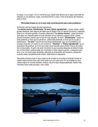 www.hooponopono.com.br 15
la culpa, ni su origen. En el momento que usted nota dentro de sí algo incómodo en
relación a una persona, lugar, acontecimiento o cosa, inicie el proceso de limpieza,
pida a Dios:
“Divinidad limpia en mí lo que está contribuyendo para este problema.”
Entonces use las frases de esta secuencia:
“Lo siento mucho. Perdóname. Te amo. Estoy agradecido”, varias veces, usted
puede destacar solo alguna de ellas que le llegue mas en aquél momento y repetirla.
Deje a su intuición guiarle. Cuando usted dice “Lo siento mucho” usted reconoce
que algo (no importa saber el qué) penetró en su sistema cuerpo/mente. Usted
quiere el perdón interior por lo que le trajo aquello. Al decir “Perdóname” usted no
está pidiendo a Dios que le perdone, usted está pidiendo a Dios que le ayude a
perdonarse. “Te amo” transmuta la energía bloqueada (que es el problema) en
energía fluyendo, le vuelve a unir al Divino. “Gracias” o “Estoy agradecido” es su
expresión de gratitud, su fe en que todo será resuelto para el bien mayor de todos
los involucrados. A partir de este momento lo que suceda después es determinado
por la Divinidad, usted puede ser inspirado a hacer alguna acción, cualquiera que
sea, o no. Si continuase dudando, persista en el proceso de limpieza y después,
cuando estés completamente limpio, obtendrás la respuesta.
Recuerde siempre que lo que usted ve de errado en el prójimo también existe en
usted, todos somos Uno, por tanto toda cura es auto-cura. En la medida en que
usted mejora el mundo también mejora. Asuma esta responsabilidad. Nadie más
necesita hacer este proceso, solo usted.
www.hooponopono.com.br Foto: © Clara McAllister
 