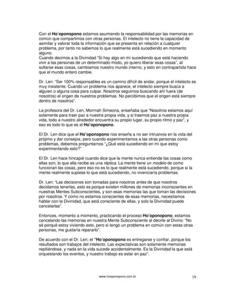 www.hooponopono.com.br 19
Con el Ho’oponopono estamos asumiendo la responsabilidad por las memorias en
común que compartimos con otras personas. El intelecto no tiene la capacidad de
asimilar y valorar toda la información que se presenta en relación a cualquier
problema, por tanto no sabemos lo que realmente está sucediendo en momento
alguno.
Cuando decimos a la Divinidad “Si hay algo en mí sucediendo que está haciendo
vivir a las personas de un determinado modo, yo quiero liberar esas cosas”, al
soltarse esas cosas, cambiamos nuestro mundo interno, y esto en contrapartida hace
que el mundo entero cambie.
Dr. Len: “Ser 100% responsables es un camino difícil de andar, porque el intelecto es
muy insistente. Cuando un problema nos aparece, el intelecto siempre busca a
alguien o alguna cosa para culpar. Nosotros seguimos buscando ahí fuera (de
nosotros) el origen de nuestros problemas. No percibimos que el origen está siempre
dentro de nosotros”.
La profesora del Dr. Len, Morrnah Simeona, enseñaba que “Nosotros estamos aquí
solamente para traer paz a nuestra propia vida, y si traemos paz a nuestra propia
vida, todo a nuestro alrededor encuentra su propio lugar, su propio ritmo y paz”, y
eso es todo lo que es el Ho’oponopono.
El Dr. Len dice que el Ho’oponopono nos enseña a no ser intrusivos en la vida del
prójimo y dar consejos, pero cuando experimentamos a las otras personas como
problemas, debemos preguntarnos “¿Qué está sucediendo en mí que estoy
experimentando esto?”
El Dr. Len hace hincapié cuando dice que la mente nunca entiende las cosas como
ellas son, lo que ella recibe es una réplica. La mente tiene un modelo de como
funcionan las cosas, pero eso no es lo que realmente está sucediendo, porque si la
mente realmente supiese lo que está sucediendo, no vivenciaría problemas.
Dr. Len: “Las decisiones son tomadas para nosotros antes de que nosotros
decidamos tenerlas, esto es porque existen millones de memorias inconscientes en
nuestras Mentes Subconscientes, y son esas memorias las que toman las decisiones
por nosotros. Y como no estamos conscientes de esas memorias, necesitamos
hablar con la Divinidad, que está consciente de ellas, y solo la Divinidad puede
cancelarlas”.
Entonces, momento a momento, practicando el proceso Ho’oponopono, estamos
cancelando las memorias en nuestra Mente Subconsciente al decirle al Divino: “No
sé porqué estoy viviendo esto, pero si tengo un problema en común con estas otras
personas, me gustaría repararlo”.
De acuerdo con el Dr. Len; el “Ho’oponopono es entregarse y confiar, porque los
resultados son trabajos del intelecto. Las expectativas son solamente memorias
repitiéndose, y nada en la vida sucede accidentalmente. Es la Divinidad la que está
orquestando los eventos, y nuestro trabajo es estar en paz”.
 